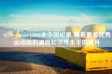 普洱5000米中国纪录-随着更多优秀运动员的涌现和训练水平的提升