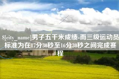 普洱男子五千米成绩-而三级运动员标准为在17分30秒至16分30秒之间完成赛程