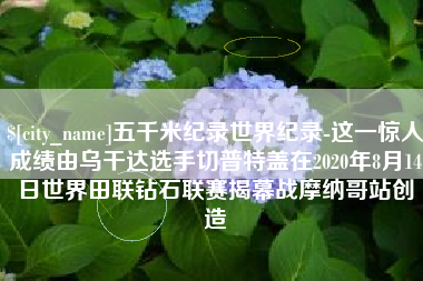 普洱五千米纪录世界纪录-这一惊人成绩由乌干达选手切普特盖在2020年8月14日世界田联钻石联赛揭幕战摩纳哥站创造