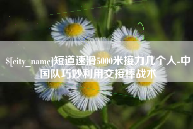 普洱短道速滑5000米接力几个人-中国队巧妙利用交接棒战术