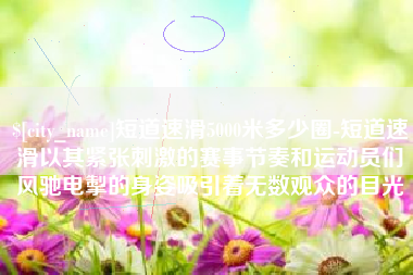普洱短道速滑5000米多少圈-短道速滑以其紧张刺激的赛事节奏和运动员们风驰电掣的身姿吸引着无数观众的目光