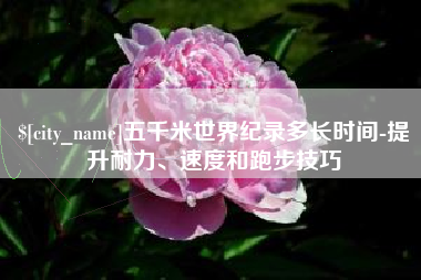 普洱五千米世界纪录多长时间-提升耐力、速度和跑步技巧