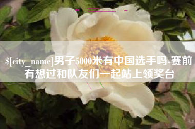 普洱男子5000米有中国选手吗-赛前有想过和队友们一起站上领奖台