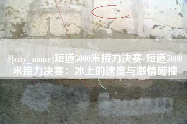 普洱短道5000米接力决赛-短道5000米接力决赛：冰上的速度与激情碰撞
