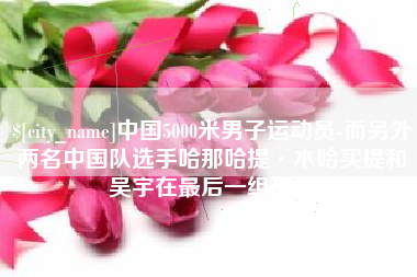 普洱中国5000米男子运动员-而另外两名中国队选手哈那哈提·木哈买提和吴宇在最后一组出场