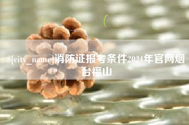 普洱消防证报考条件2024年官网烟台福山